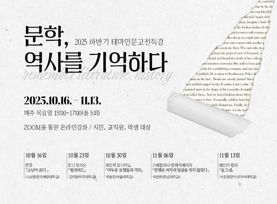 2025 하반기 테마인문고전특강 문학, 역사를 기억하다 2025.10.16.-11.13. 매주 목요일 15:00-17:00(총5회) ZOOM을 통한 온라인강좌/시민,교직원,학생 대상 10월 16일 한강 소년이 온다 나보령(한국해양대학교) 10월 23일 토니 모리슨 빌러비드 김미현(아주대학교) 10월 30일 파트릭 모디아노 어두운 상점들의 거리 박용진(서울대학교) 11월 06일 스베틀라나 알렉시예비치 전쟁은 여자의 얼굴을 하지 않았다 허선화(한남대학교) 11월 13일 헤르타 뮐러 숨그네 서유정(한국외국어대학교)